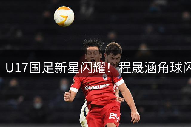 U17国足新星闪耀！程晟涵角球闪电战破门 现两场连斩纪录